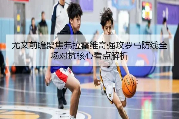 尤文前瞻聚焦弗拉霍维奇强攻罗马防线全场对抗核心看点解析