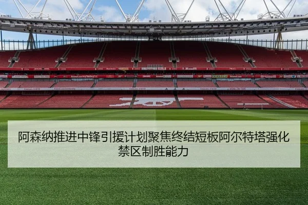 阿森纳推进中锋引援计划聚焦终结短板阿尔特塔强化禁区制胜能力