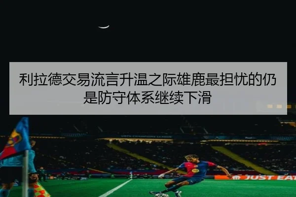 利拉德交易流言升温之际雄鹿最担忧的仍是防守体系继续下滑