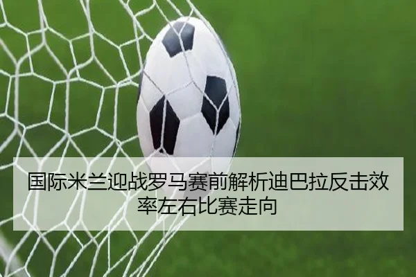 国际米兰迎战罗马赛前解析迪巴拉反击效率左右比赛走向